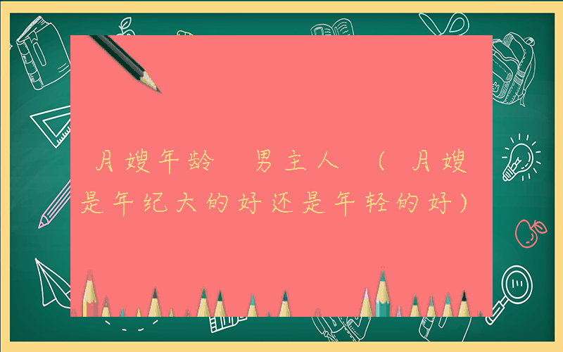 月嫂年龄 男主人 (月嫂是年纪大的好还是年轻的好)